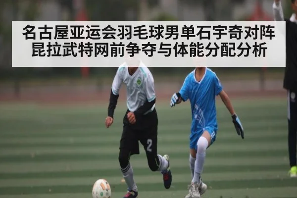 名古屋亚运会羽毛球男单石宇奇对阵昆拉武特网前争夺与体能分配分析