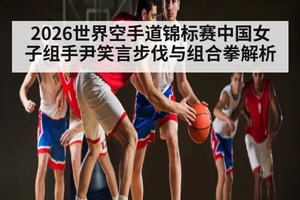 2026世界空手道锦标赛中国女子组手尹笑言步伐与组合拳解析